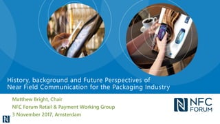 Matthew Bright, Chair
NFC Forum Retail & Payment Working Group
3 November 2017, Amsterdam
History, background and Future Perspectives of
Near Field Communication for the Packaging Industry
 