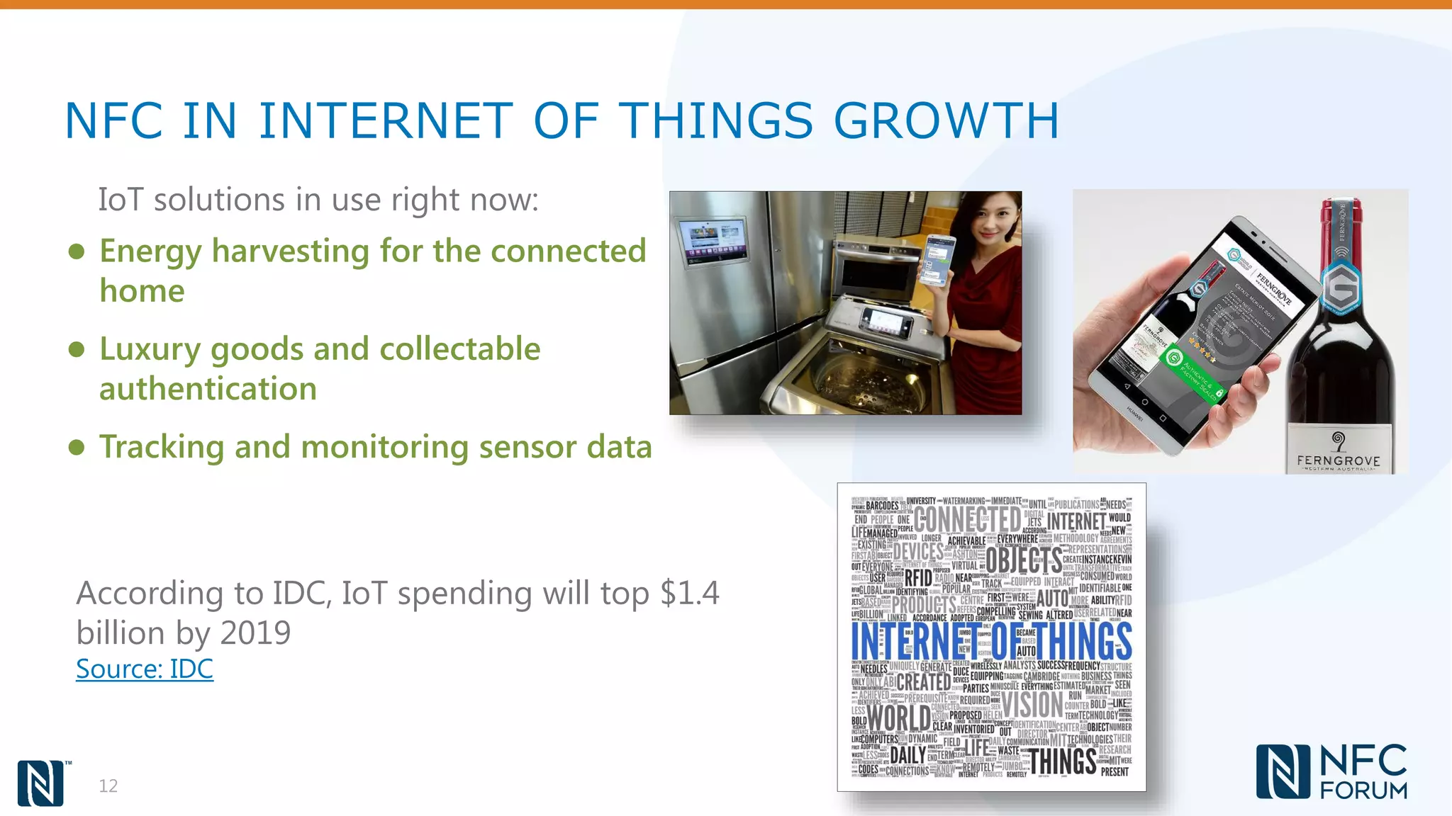 NFC IN INTERNET OF THINGS GROWTH
12
● Energy harvesting for the connected
home
● Luxury goods and collectable
authentication
● Tracking and monitoring sensor data
IoT solutions in use right now:
According to IDC, IoT spending will top $1.4
billion by 2019
Source: IDC
 
