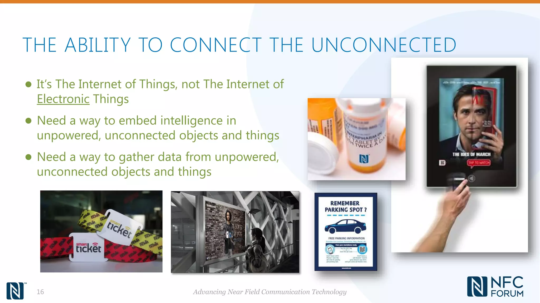 THE ABILITY TO CONNECT THE UNCONNECTED
Advancing Near Field Communication Technology16
● It‘s The Internet of Things, not The Internet of
Electronic Things
● Need a way to embed intelligence in
unpowered, unconnected objects and things
● Need a way to gather data from unpowered,
unconnected objects and things
 