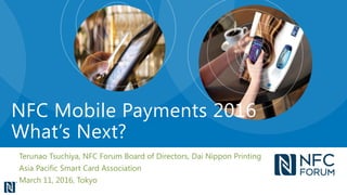 Terunao Tsuchiya, NFC Forum Board of Directors, Dai Nippon Printing
Asia Pacific Smart Card Association
March 11, 2016, Tokyo
NFC Mobile Payments 2016
What’s Next?
 