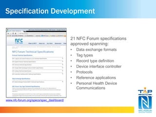 Specification Development
21 NFC Forum specifications
approved spanning:
• Data exchange formats
• Tag types
• Record type definition
• Device interface controller
• Protocols
• Reference applications
• Personal Health Device
Communications
www.nfc-forum.org/specs/spec_dashboard/
 