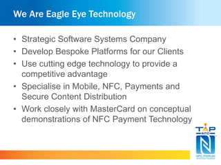 We Are Eagle Eye Technology
• Strategic Software Systems Company
• Develop Bespoke Platforms for our Clients
• Use cutting edge technology to provide a
competitive advantage
• Specialise in Mobile, NFC, Payments and
Secure Content Distribution
• Work closely with MasterCard on conceptual
demonstrations of NFC Payment Technology
 