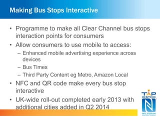 Making Bus Stops Interactive
• Programme to make all Clear Channel bus stops
interaction points for consumers
• Allow consumers to use mobile to access:
– Enhanced mobile advertising experience across
devices
– Bus Times
– Third Party Content eg Metro, Amazon Local
• NFC and QR code make every bus stop
interactive
• UK-wide roll-out completed early 2013 with
additional cities added in Q2 2014
 
