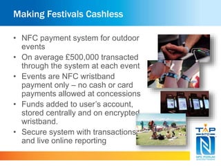 Making Festivals Cashless
• NFC payment system for outdoor
events
• On average £500,000 transacted
through the system at each event
• Events are NFC wristband
payment only – no cash or card
payments allowed at concessions
• Funds added to user’s account,
stored centrally and on encrypted
wristband.
• Secure system with transactions
and live online reporting
 