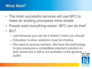 What Next?
• The most successful services will use NFC to
make an existing processes more simple
• People want everything easier. NFC can do that!
• BUT
– Just because you can do it doesn’t mean you should
– Education is slow, solutions must be intuitive
– We need to remove barriers. We have the technology
to give everyone a contactless payment solution on
their phone but it still is not available to the general
public
 