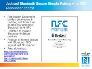 Updated Bluetooth Secure Simple Pairing with NFC
Announced today!
• Application Document
guides developers in
building solutions that
seamlessly combine
Bluetooth and NFC
• Updated to include
Bluetooth® Smart
devices
• Product of formal liaison
with Bluetooth SIG
signed last November
• Free download:
http://nfc-forum.org/our-
work/specifications-and-
application-
documents/application-
documents/
 