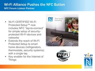 Wi-Fi Alliance Pushes the NFC Button
NFC Forum Liaison Partner
 Wi-Fi CERTIFIED Wi-Fi
Protected Setup™ now
includes NFC “tap-to-connect”
for simple setup of security-
protected Wi-Fi devices and
networks
 Extends the reach of Wi-Fi
Protected Setup to smart
home devices (refrigerators,
thermostats, security systems)
with a single tap
 Key enabler for the Internet of
Things
 
