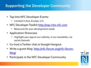 Supporting the Developer Community
• Tap Into NFC Developer Events
• Located inAsia, Europe, U.S.
• NFC DeveloperToolkit http://tap-into-nfc.com
• Resources for your development needs
• Application Showcase
• Highlight your app on our website, in our newsletter, via
social channels
• Co-host aTwitter chat orGoogle Hangout
• Write a guest blog: http://nfc-forum.org/nfc-forum-
blog/
• Participate in the NFC Developer Community
 