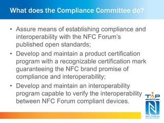 What does the Compliance Committee do?
• Assure means of establishing compliance and
interoperability with the NFC Forum’s
published open standards;
• Develop and maintain a product certification
program with a recognizable certification mark
guaranteeing the NFC brand promise of
compliance and interoperability;
• Develop and maintain an interoperability
program capable to verify the interoperability
between NFC Forum compliant devices.
 