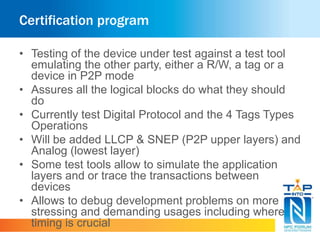 Certification program
• Testing of the device under test against a test tool
emulating the other party, either a R/W, a tag or a
device in P2P mode
• Assures all the logical blocks do what they should
do
• Currently test Digital Protocol and the 4 Tags Types
Operations
• Will be added LLCP & SNEP (P2P upper layers) and
Analog (lowest layer)
• Some test tools allow to simulate the application
layers and or trace the transactions between
devices
• Allows to debug development problems on more
stressing and demanding usages including where
timing is crucial
 