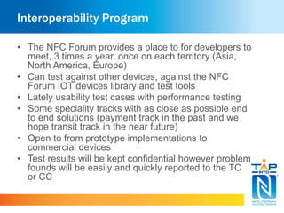 Interoperability Program
• The NFC Forum provides a place to for developers to
meet, 3 times a year, once on each territory (Asia,
North America, Europe)
• Can test against other devices, against the NFC
Forum IOT devices library and test tools
• Lately usability test cases with performance testing
• Some speciality tracks with as close as possible end
to end solutions (payment track in the past and we
hope transit track in the near future)
• Open to from prototype implementations to
commercial devices
• Test results will be kept confidential however problem
founds will be easily and quickly reported to the TC
or CC
 