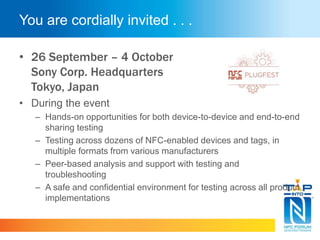 You are cordially invited . . .
• 26 September – 4 October
Sony Corp. Headquarters
Tokyo, Japan
• During the event
– Hands-on opportunities for both device-to-device and end-to-end
sharing testing
– Testing across dozens of NFC-enabled devices and tags, in
multiple formats from various manufacturers
– Peer-based analysis and support with testing and
troubleshooting
– A safe and confidential environment for testing across all product
implementations
 
