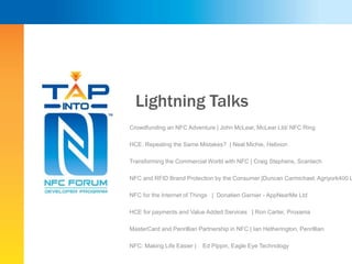 Lightning Talks
Crowdfunding an NFC Adventure | John McLear, McLear Ltd/ NFC Ring
HCE: Repeating the Same Mistakes? | Neal Michie, Helixion
Transforming the Commercial World with NFC | Craig Stephens, Scantech
NFC and RFID Brand Protection by the Consumer |Duncan Carmichael, Agriyork400 L
NFC for the Internet of Things | Donatien Garnier - AppNearMe Ltd
HCE for payments and Value Added Services | Ron Carter, Proxama
MasterCard and Penrillian Partnership in NFC | Ian Hetherington, Penrillian
NFC: Making Life Easier | Ed Pippin, Eagle Eye Technology
 