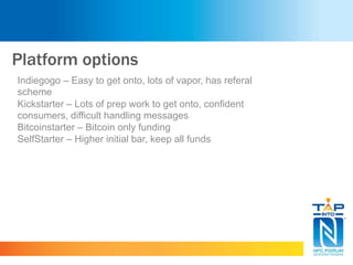 Platform options
Indiegogo – Easy to get onto, lots of vapor, has referal
scheme
Kickstarter – Lots of prep work to get onto, confident
consumers, difficult handling messages
Bitcoinstarter – Bitcoin only funding
SelfStarter – Higher initial bar, keep all funds
 