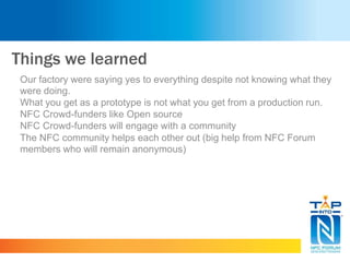 Things we learned
Our factory were saying yes to everything despite not knowing what they
were doing.
What you get as a prototype is not what you get from a production run.
NFC Crowd-funders like Open source
NFC Crowd-funders will engage with a community
The NFC community helps each other out (big help from NFC Forum
members who will remain anonymous)
 