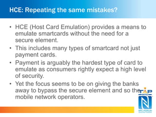 HCE: Repeating the same mistakes?
• HCE (Host Card Emulation) provides a means to
emulate smartcards without the need for a
secure element.
• This includes many types of smartcard not just
payment cards.
• Payment is arguably the hardest type of card to
emulate as consumers rightly expect a high level
of security.
• Yet the focus seems to be on giving the banks
away to bypass the secure element and so the
mobile network operators.
 