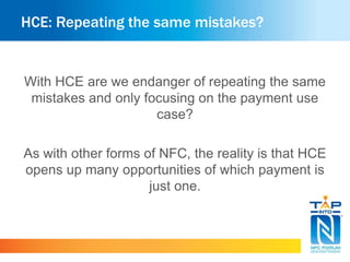 HCE: Repeating the same mistakes?
With HCE are we endanger of repeating the same
mistakes and only focusing on the payment use
case?
As with other forms of NFC, the reality is that HCE
opens up many opportunities of which payment is
just one.
 