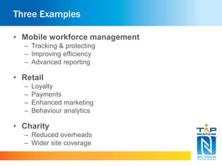 Three Examples
• Mobile workforce management
– Tracking & protecting
– Improving efficiency
– Advanced reporting
• Retail
– Loyalty
– Payments
– Enhanced marketing
– Behaviour analytics
• Charity
– Reduced overheads
– Wider site coverage
 