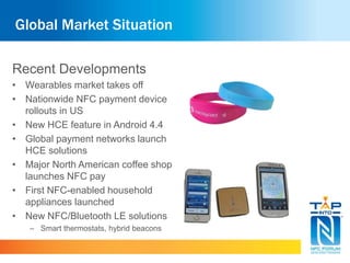 Global Market Situation
Recent Developments
• Wearables market takes off
• Nationwide NFC payment device
rollouts in US
• New HCE feature in Android 4.4
• Global payment networks launch
HCE solutions
• Major North American coffee shop
launches NFC pay
• First NFC-enabled household
appliances launched
• New NFC/Bluetooth LE solutions
– Smart thermostats, hybrid beacons
 