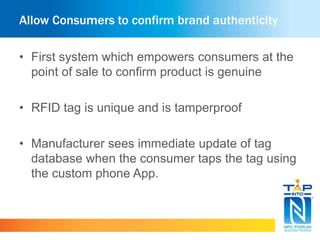 Allow Consumers to confirm brand authenticity
• First system which empowers consumers at the
point of sale to confirm product is genuine
• RFID tag is unique and is tamperproof
• Manufacturer sees immediate update of tag
database when the consumer taps the tag using
the custom phone App.
 
