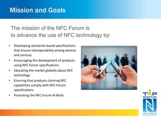Mission and Goals
• Developing standards-based specifications
that ensure interoperability among devices
and services
• Encouraging the development of products
using NFC Forum specifications
• Educating the market globally about NFC
technology
• Ensuring that products claiming NFC
capabilities comply with NFC Forum
specifications
• Promoting the NFC Forum N-Mark
The mission of the NFC Forum is
to advance the use of NFC technology by:
 