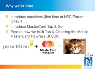 Why we’re here…
Introduce ourselves (first time at NFC Forum
today!)
Introduce MasterCard Tap & Go.
Explain how we built Tap & Go using the Mobile
MasterCard PayPass UI SDK.
+ =
 