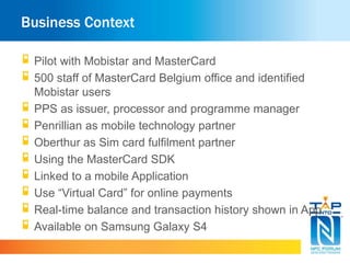 Business Context
Pilot with Mobistar and MasterCard
500 staff of MasterCard Belgium office and identified
Mobistar users
PPS as issuer, processor and programme manager
Penrillian as mobile technology partner
Oberthur as Sim card fulfilment partner
Using the MasterCard SDK
Linked to a mobile Application
Use “Virtual Card” for online payments
Real-time balance and transaction history shown in App
Available on Samsung Galaxy S4
 