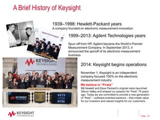 Page
A Brief History of Keysight
1939–1998: Hewlett-Packard years
A company founded on electronic measurement innovation
1999–2013: Agilent Technologies years
Spun off from HP, Agilent became the World’s Premier
Measurement Company. In September 2013, it
announced the spinoff of its electronic measurement
business
2014: Keysight begins operations
November 1, Keysight is an independent
company focused 100% on the electronic
measurement industry
We believe in “Firsts”
Bill Hewlett and Dave Packard’s original vision launched
Silicon Valley and shaped our passion for “firsts” 75 years
ago. Today we are committed to provide a new generation
of “firsts” – software-oriented solutions – that create value
for our investors and valued insights for our customers.
23
 