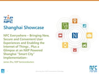 Advancing Near Field Communication Technology3
NFC Everywhere – Bringing New,
Secure and Convenient User
Experiences and Enabling the
Internet of Things , Plus a
Glimpse at an NXP Powered
Shanghai “Smart City”
Implementation–
James Zhu, NXP Semiconductors
Shanghai Showcase
 