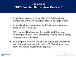 • A significant increase in the number of NFC phones in the
marketplace, which will validate and enable new applications.
• New and exciting opportunities for SIC to innovate more ideas
based on NFC technology.
• SIC’s continued leadership as the provider of NFC, the only
technology nowadays that is capable of providing enough energy
to supply external device(s).
• SIC’s unique concept for ‘NFC-Enabled Batteryless Applications’
as a platform for extending the utility of NFC applications to go
above and beyond payments and Tap&Go.
Our Vision:
“NFC-Enabled Batteryless Devices”
 