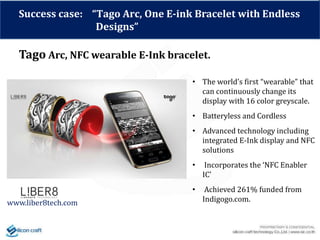 Success case: “Tago Arc, One E-ink Bracelet with Endless
Designs”
Tago Arc, NFC wearable E-Ink bracelet.
www.liber8tech.com
• The world’s first “wearable” that
can continuously change its
display with 16 color greyscale.
• Batteryless and Cordless
• Advanced technology including
integrated E-Ink display and NFC
solutions
• Incorporates the ‘NFC Enabler
IC’
• Achieved 261% funded from
Indigogo.com.
 