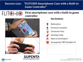 Success case: “FLITCHIO Smartphone Case with a Built-in
Game Controller”
First smartphone case with a built-in game
controller
www.supenta.com
Batteryless
Pressure-sensitive
Connector-free
Gaming-ready
Open to developers
Incorporate ‘NFC Enabler IC’
Key Features
 
