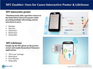 NFC Interactive poster
NFC Enabler: Uses for Cases-Interactive Poster & LifeSense
NFC LifeSense
Simply tap the NFC phone to the passive
sensor and enable Biomedical Telemetry
applications.
 “All in one” package
 Batteryless
 Cost effective
 Disposable
“Simultaneously adds capacitive sensors to
the batterlyless interactive poster while
providing multiple advertising content
selections to users.
 Multiple
 Dynamic
 Interactive
 Batteryless
 Disposable
 