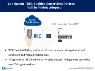 Conclusion : ‘NFC-Enabled Batteryless Devices’
Will be Widely Adopted
NFC connectivity for all IOT
 ‘NFC-Enabled Batteryless Devices’ have demonstrated potential and
significant and varied practical uses.
 The growth of ‘NFC-Enabled Batteryless Devices’ will generate one of the
world’s largest markets.
 