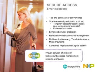 SECURE ACCESS
Smart solutions
• Tap-and-access user convenience
 Scalable security solutions, such as:
 Temporary access for specific people
(e.g. service or emergency staff)
 Embedded encryption
 Enhanced privacy protection
 Remote key distribution and management
 Multi-applications (e.g. Time& Attendance,
Micro-Payment)
 Combined Physical and Logical access
8.
› Proven solution of choice in
high-security access-management
systems worldwide
 