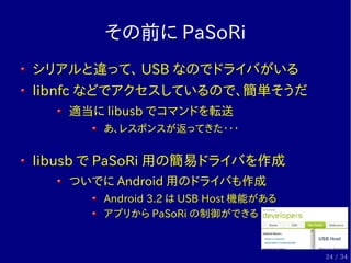 その前に PaSoRi
シリアルと違って、 USB なのでドライバがいる
libnfc などでアクセスしているので、簡単そうだ
   適当に libusb でコマンドを転送
       あ、レスポンスが返ってきた・・・


libusb で ...