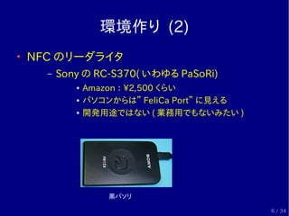 環境作り (2)
NFC のリーダライタ
  –   Sony の RC-S370( いわゆる PaSoRi)
         ●   Amazon ： 2,500 くらい
         ●   パソコンからは” FeliCa Port”...