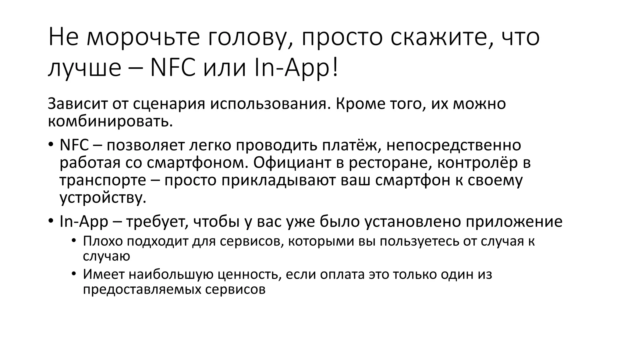 Не морочьте голову, просто скажите, что
лучше – NFC или In-App!
Зависит от сценария использования. Кроме того, их можно
комбинировать.
• NFC – позволяет легко проводить платёж, непосредственно
работая со смартфоном. Официант в ресторане, контролёр в
транспорте – просто прикладывают ваш смартфон к своему
устройству.
• In-App – требует, чтобы у вас уже было установлено приложение
• Плохо подходит для сервисов, которыми вы пользуетесь от случая к
случаю
• Имеет наибольшую ценность, если оплата это только один из
предоставляемых сервисов
 