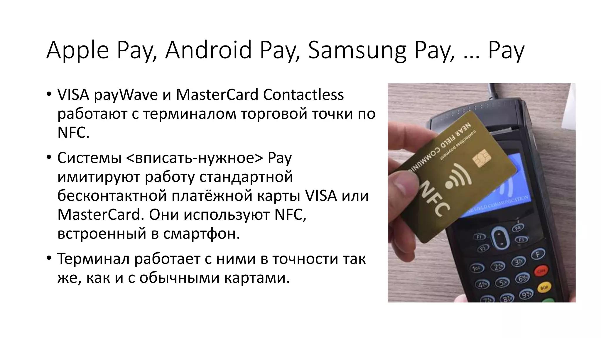 Apple Pay, Android Pay, Samsung Pay, … Pay
• VISA payWave и MasterCard Contactless
работают с терминалом торговой точки по
NFC.
• Системы <вписать-нужное> Pay
имитируют работу стандартной
бесконтактной платёжной карты VISA или
MasterCard. Они используют NFC,
встроенный в смартфон.
• Терминал работает с ними в точности так
же, как и с обычными картами.
 