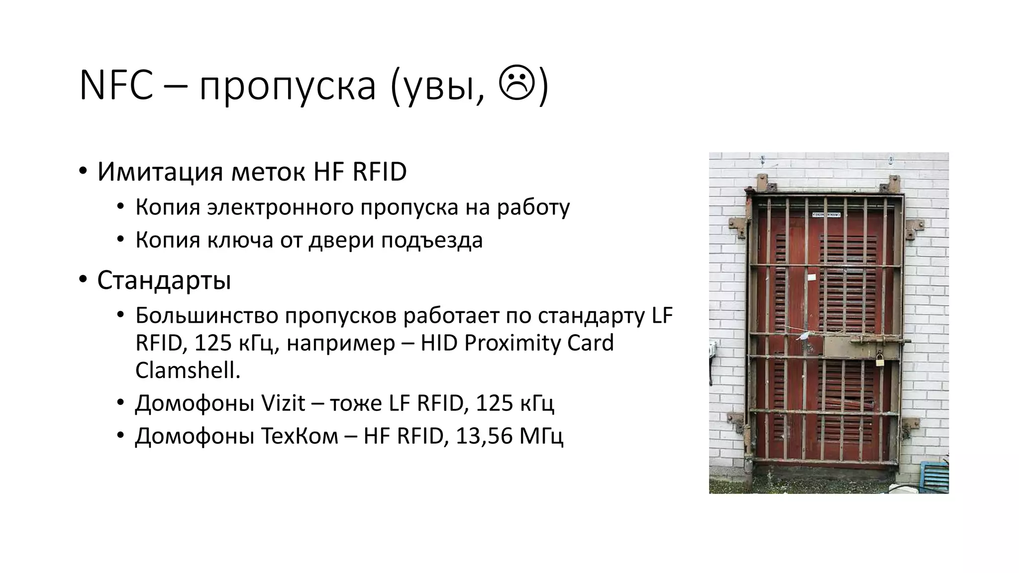 NFC – пропуска (увы, )
• Имитация меток HF RFID
• Копия электронного пропуска на работу
• Копия ключа от двери подъезда
• Стандарты
• Большинство пропусков работает по стандарту LF
RFID, 125 кГц, например – HID Proximity Card
Clamshell.
• Домофоны Vizit – тоже LF RFID, 125 кГц
• Домофоны ТехКом – HF RFID, 13,56 МГц
 