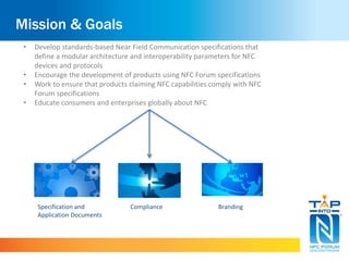 Mission & Goals 
• Develop standards-based Near Field Communication specifications that 
define a modular architecture and interoperability parameters for NFC 
devices and protocols 
• Encourage the development of products using NFC Forum specifications 
• Work to ensure that products claiming NFC capabilities comply with NFC 
Forum specifications 
• Educate consumers and enterprises globally about NFC 
Specification and 
Application Documents 
Compliance Branding 
 