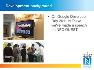 Development background 
• On Google Developer 
Day 2011 in Tokyo 
we've made a speech 
on NFC QUEST. 
 