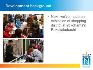 Development background 
• Next, we've made an 
exhibition at shopping 
district at Yokohama's 
Rokukakubashi 
 