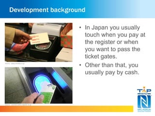 Development background 
• In Japan you usually 
touch when you pay at 
the register or when 
you want to pass the 
ticket gates. 
• Other than that, you 
usually pay by cash. 
Source : www.itmedia.co.jp 
Source : userdisk.webry.biglobe.ne.jp 
 