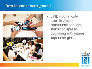 Development background 
Source : weekly.ascii.jp 
• LINE - commonly 
used in Japan 
communication tool, 
started to spread 
beginning with young 
Japanese girls. 
 