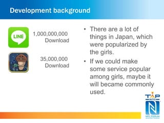 Development background 
• There are a lot of 
things in Japan, which 
were popularized by 
the girls. 
• If we could make 
some service popular 
among girls, maybe it 
will became commonly 
used. 
1,000,000,000 
Download 
35,000,000 
Download 
 