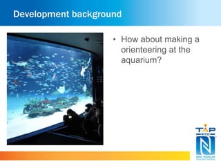 Development background 
• How about making a 
orienteering at the 
aquarium? 
 