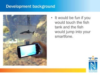 Development background 
• It would be fun if you 
would touch the fish 
tank and the fish 
would jump into your 
smartfone. 
 