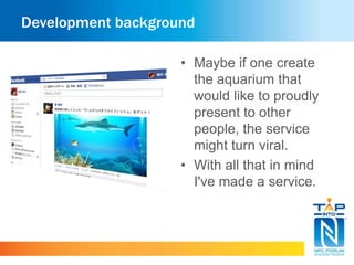 Development background 
• Maybe if one create 
the aquarium that 
would like to proudly 
present to other 
people, the service 
might turn viral. 
• With all that in mind 
I've made a service. 
 