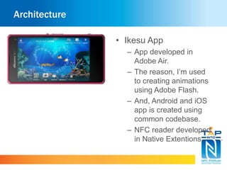 Architecture 
• Ikesu App 
– App developed in 
Adobe Air. 
– The reason, I’m used 
to creating animations 
using Adobe Flash. 
– And, Android and iOS 
app is created using 
common codebase. 
– NFC reader developed 
in Native Extentions. 
 
